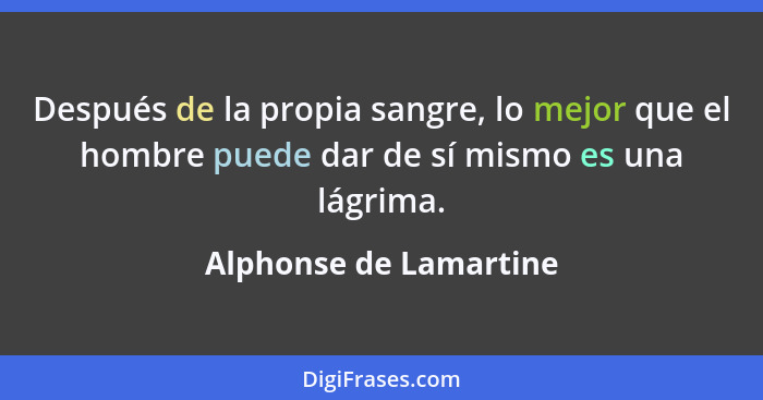 Después de la propia sangre, lo mejor que el hombre puede dar de sí mismo es una lágrima.... - Alphonse de Lamartine
