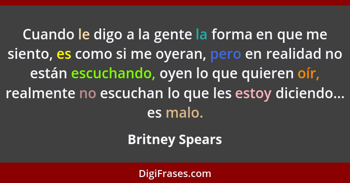 Cuando le digo a la gente la forma en que me siento, es como si me oyeran, pero en realidad no están escuchando, oyen lo que quieren... - Britney Spears