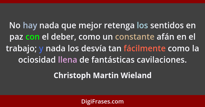 No hay nada que mejor retenga los sentidos en paz con el deber, como un constante afán en el trabajo; y nada los desvía tan... - Christoph Martin Wieland