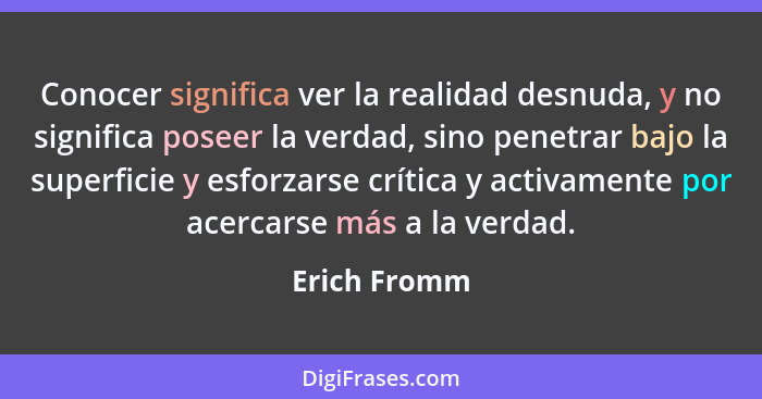 Conocer significa ver la realidad desnuda, y no significa poseer la verdad, sino penetrar bajo la superficie y esforzarse crítica y acti... - Erich Fromm