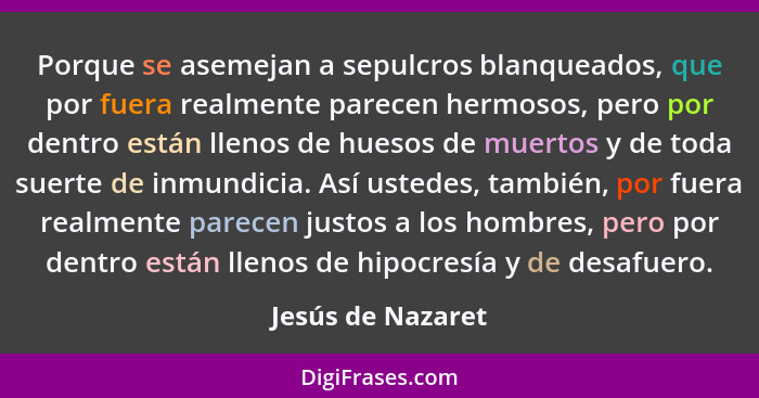 Porque se asemejan a sepulcros blanqueados, que por fuera realmente parecen hermosos, pero por dentro están llenos de huesos de mue... - Jesús de Nazaret