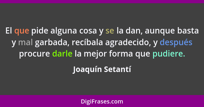 El que pide alguna cosa y se la dan, aunque basta y mal garbada, recíbala agradecido, y después procure darle la mejor forma que pud... - Joaquín Setantí