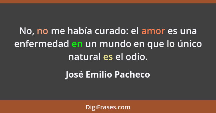 No, no me había curado: el amor es una enfermedad en un mundo en que lo único natural es el odio.... - José Emilio Pacheco