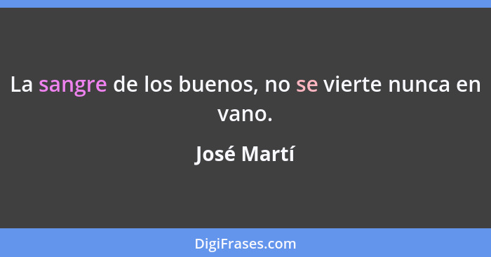 La sangre de los buenos, no se vierte nunca en vano.... - José Martí