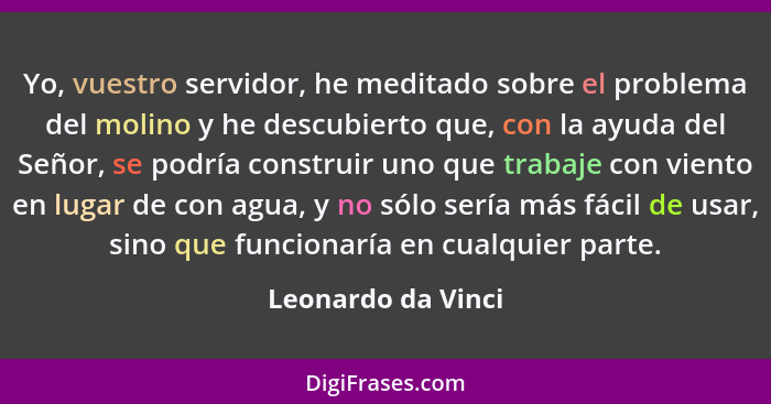 Yo, vuestro servidor, he meditado sobre el problema del molino y he descubierto que, con la ayuda del Señor, se podría construir u... - Leonardo da Vinci