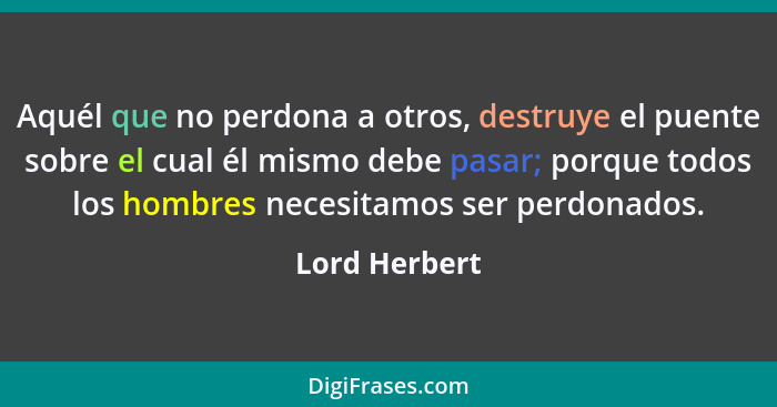 Aquél que no perdona a otros, destruye el puente sobre el cual él mismo debe pasar; porque todos los hombres necesitamos ser perdonados... - Lord Herbert