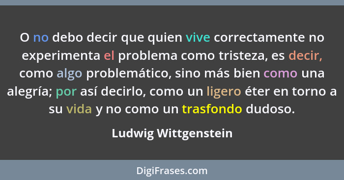 O no debo decir que quien vive correctamente no experimenta el problema como tristeza, es decir, como algo problemático, sino má... - Ludwig Wittgenstein