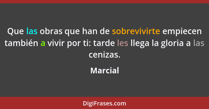 Que las obras que han de sobrevivirte empiecen también a vivir por ti: tarde les llega la gloria a las cenizas.... - Marcial