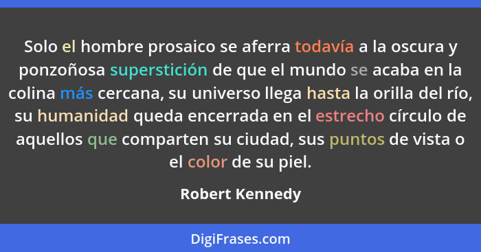 Solo el hombre prosaico se aferra todavía a la oscura y ponzoñosa superstición de que el mundo se acaba en la colina más cercana, su... - Robert Kennedy