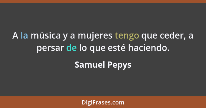 A la música y a mujeres tengo que ceder, a persar de lo que esté haciendo.... - Samuel Pepys