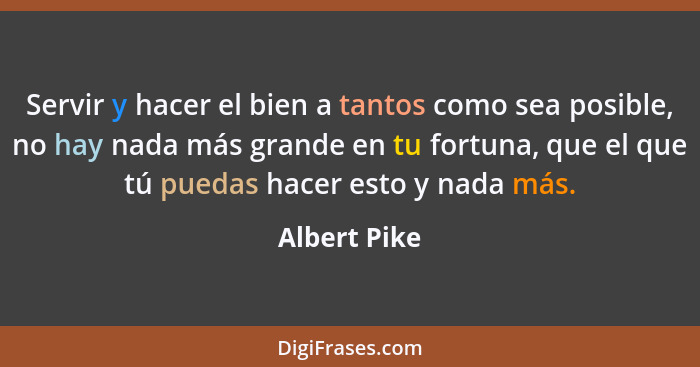 Servir y hacer el bien a tantos como sea posible, no hay nada más grande en tu fortuna, que el que tú puedas hacer esto y nada más.... - Albert Pike