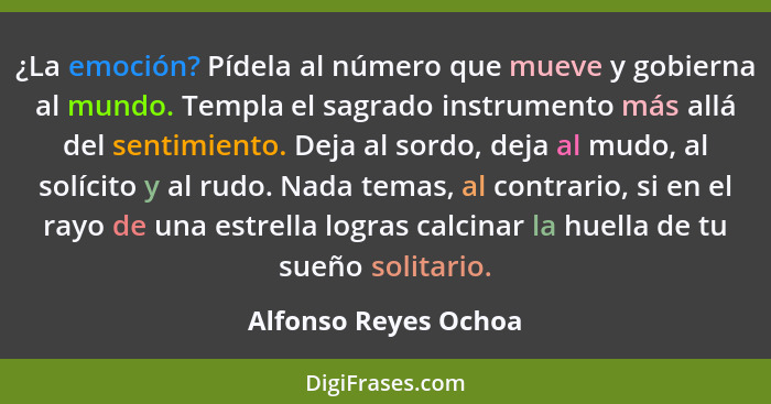 ¿La emoción? Pídela al número que mueve y gobierna al mundo. Templa el sagrado instrumento más allá del sentimiento. Deja al sor... - Alfonso Reyes Ochoa