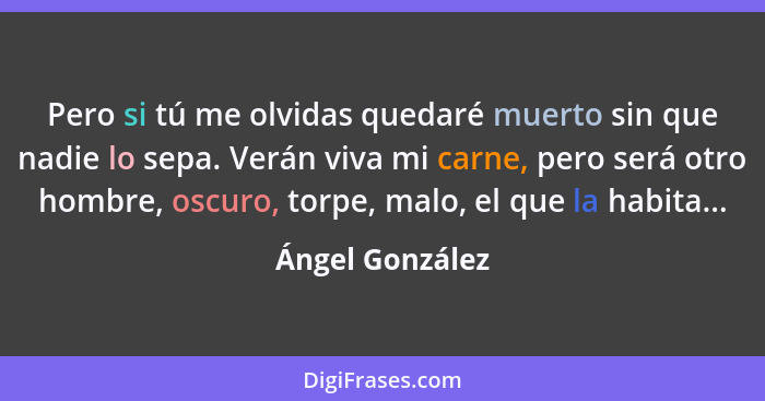 Pero si tú me olvidas quedaré muerto sin que nadie lo sepa. Verán viva mi carne, pero será otro hombre, oscuro, torpe, malo, el que l... - Ángel González