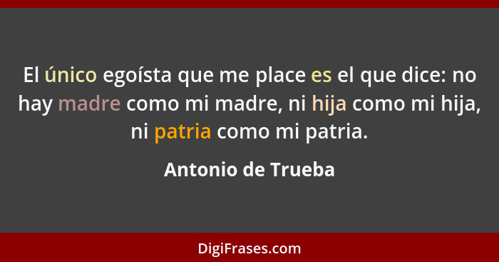 El único egoísta que me place es el que dice: no hay madre como mi madre, ni hija como mi hija, ni patria como mi patria.... - Antonio de Trueba