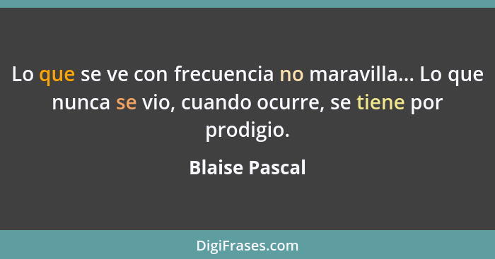 Lo que se ve con frecuencia no maravilla... Lo que nunca se vio, cuando ocurre, se tiene por prodigio.... - Blaise Pascal