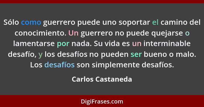 Sólo como guerrero puede uno soportar el camino del conocimiento. Un guerrero no puede quejarse o lamentarse por nada. Su vida es u... - Carlos Castaneda