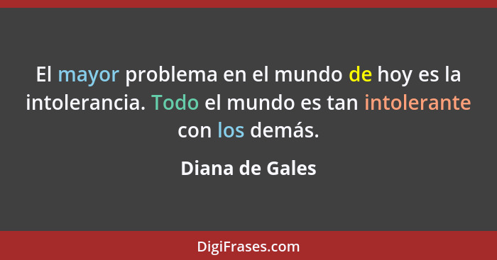 El mayor problema en el mundo de hoy es la intolerancia. Todo el mundo es tan intolerante con los demás.... - Diana de Gales