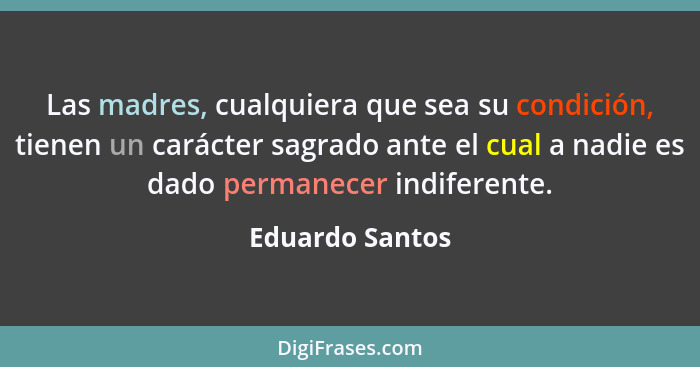 Las madres, cualquiera que sea su condición, tienen un carácter sagrado ante el cual a nadie es dado permanecer indiferente.... - Eduardo Santos