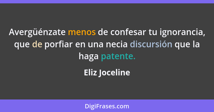 Avergüénzate menos de confesar tu ignorancia, que de porfiar en una necia discursión que la haga patente.... - Eliz Joceline