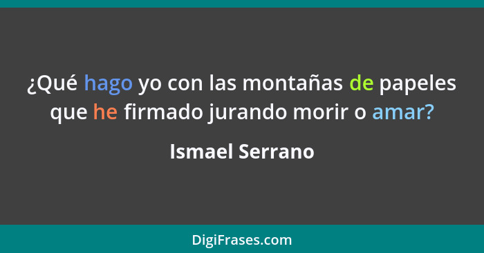 ¿Qué hago yo con las montañas de papeles que he firmado jurando morir o amar?... - Ismael Serrano