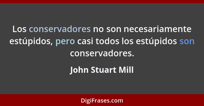 Los conservadores no son necesariamente estúpidos, pero casi todos los estúpidos son conservadores.... - John Stuart Mill
