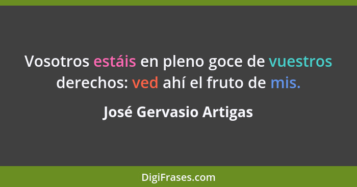 Vosotros estáis en pleno goce de vuestros derechos: ved ahí el fruto de mis.... - José Gervasio Artigas