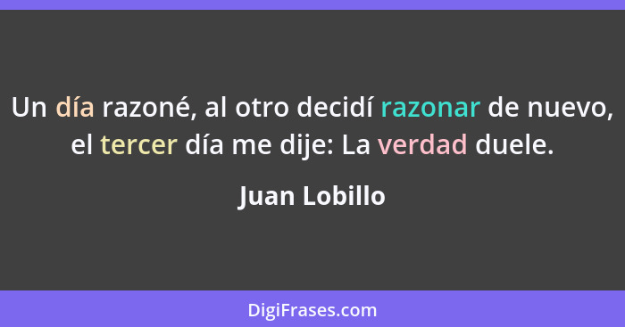 Un día razoné, al otro decidí razonar de nuevo, el tercer día me dije: La verdad duele.... - Juan Lobillo