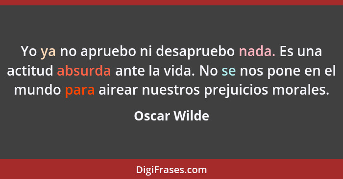 Yo ya no apruebo ni desapruebo nada. Es una actitud absurda ante la vida. No se nos pone en el mundo para airear nuestros prejuicios mor... - Oscar Wilde