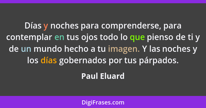 Días y noches para comprenderse, para contemplar en tus ojos todo lo que pienso de ti y de un mundo hecho a tu imagen. Y las noches y lo... - Paul Eluard