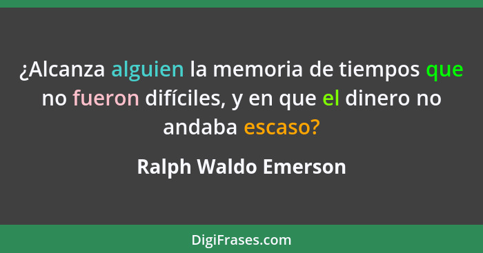 ¿Alcanza alguien la memoria de tiempos que no fueron difíciles, y en que el dinero no andaba escaso?... - Ralph Waldo Emerson