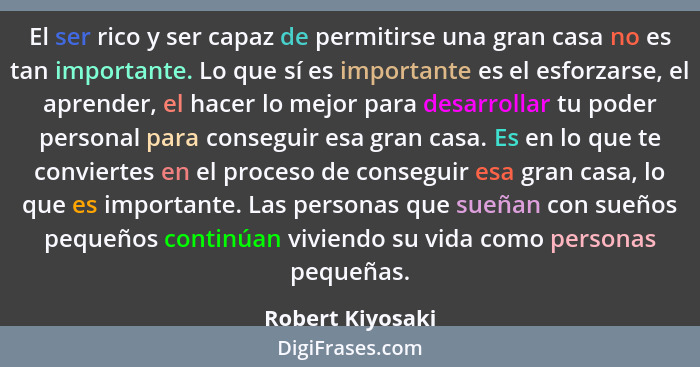 El ser rico y ser capaz de permitirse una gran casa no es tan importante. Lo que sí es importante es el esforzarse, el aprender, el... - Robert Kiyosaki