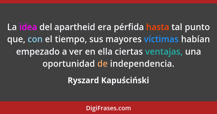 La idea del apartheid era pérfida hasta tal punto que, con el tiempo, sus mayores víctimas habían empezado a ver en ella ciertas... - Ryszard Kapuściński