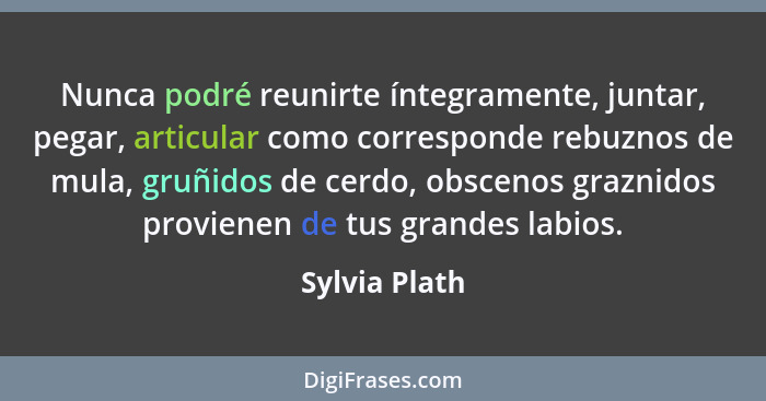 Nunca podré reunirte íntegramente, juntar, pegar, articular como corresponde rebuznos de mula, gruñidos de cerdo, obscenos graznidos pr... - Sylvia Plath