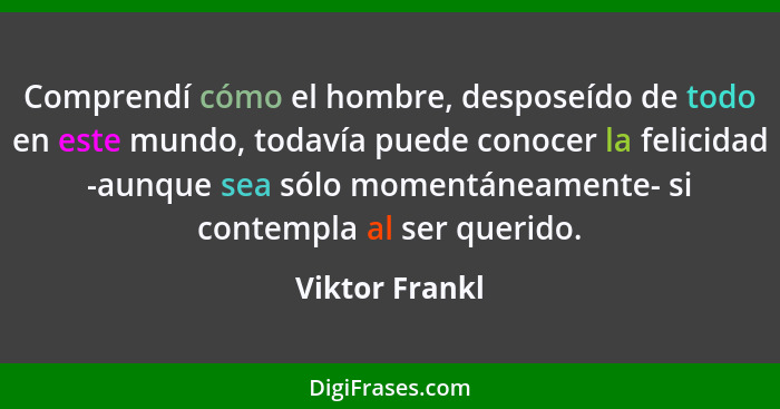 Comprendí cómo el hombre, desposeído de todo en este mundo, todavía puede conocer la felicidad -aunque sea sólo momentáneamente- si co... - Viktor Frankl