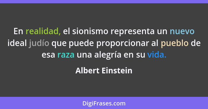 En realidad, el sionismo representa un nuevo ideal judío que puede proporcionar al pueblo de esa raza una alegría en su vida.... - Albert Einstein