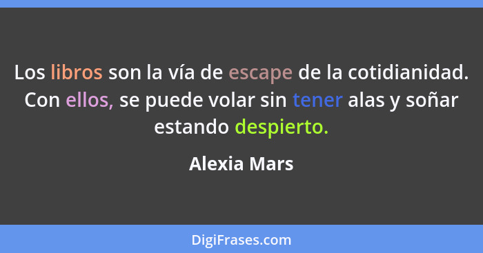 Los libros son la vía de escape de la cotidianidad. Con ellos, se puede volar sin tener alas y soñar estando despierto.... - Alexia Mars