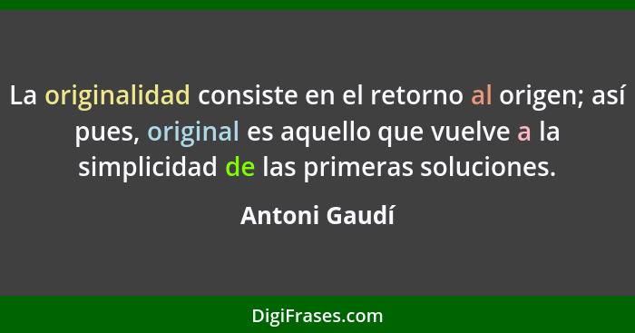 La originalidad consiste en el retorno al origen; así pues, original es aquello que vuelve a la simplicidad de las primeras soluciones.... - Antoni Gaudí