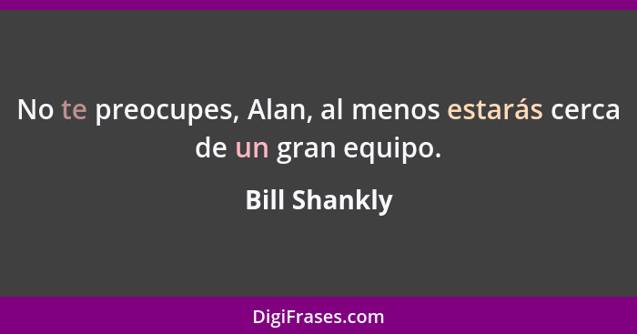 No te preocupes, Alan, al menos estarás cerca de un gran equipo.... - Bill Shankly