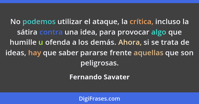 No podemos utilizar el ataque, la crítica, incluso la sátira contra una idea, para provocar algo que humille u ofenda a los demás.... - Fernando Savater