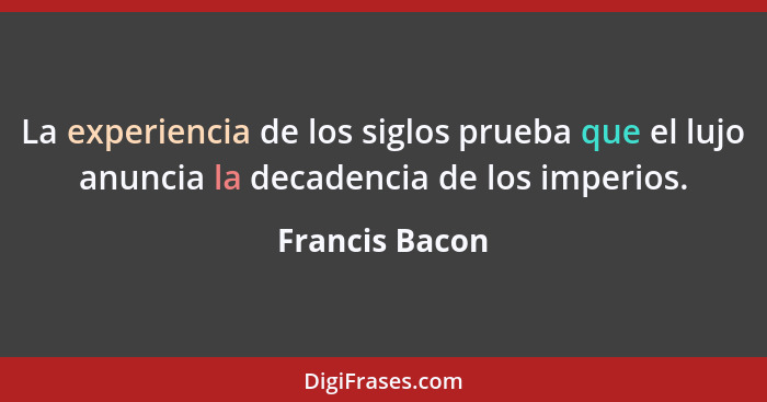 La experiencia de los siglos prueba que el lujo anuncia la decadencia de los imperios.... - Francis Bacon