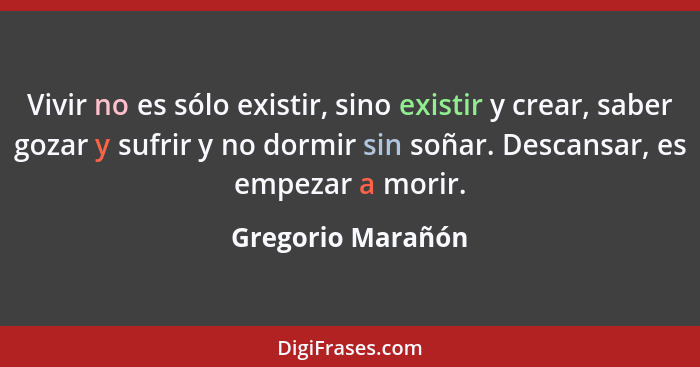 Vivir no es sólo existir, sino existir y crear, saber gozar y sufrir y no dormir sin soñar. Descansar, es empezar a morir.... - Gregorio Marañón