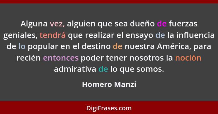 Alguna vez, alguien que sea dueño de fuerzas geniales, tendrá que realizar el ensayo de la influencia de lo popular en el destino de nu... - Homero Manzi