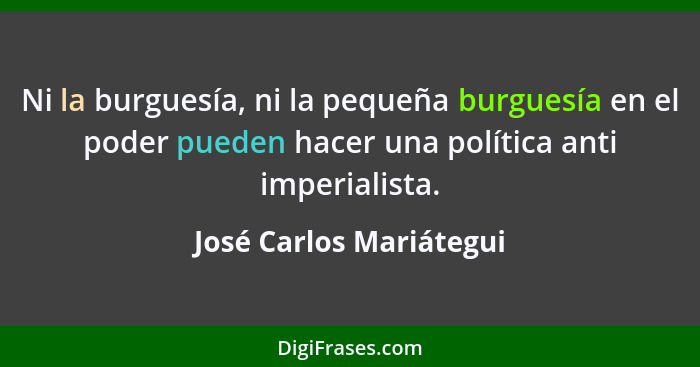 Ni la burguesía, ni la pequeña burguesía en el poder pueden hacer una política anti imperialista.... - José Carlos Mariátegui