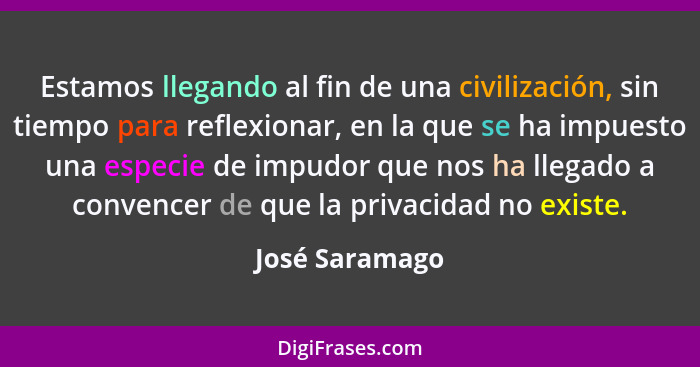 Estamos llegando al fin de una civilización, sin tiempo para reflexionar, en la que se ha impuesto una especie de impudor que nos ha l... - José Saramago