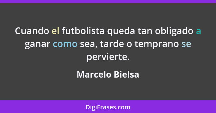 Cuando el futbolista queda tan obligado a ganar como sea, tarde o temprano se pervierte.... - Marcelo Bielsa