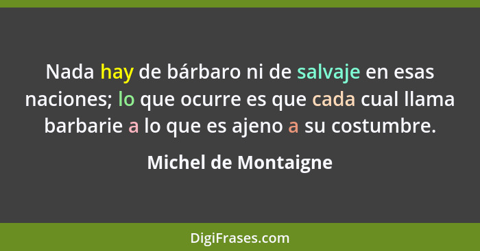 Nada hay de bárbaro ni de salvaje en esas naciones; lo que ocurre es que cada cual llama barbarie a lo que es ajeno a su costumb... - Michel de Montaigne