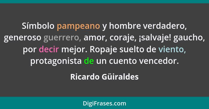 Símbolo pampeano y hombre verdadero, generoso guerrero, amor, coraje, ¡salvaje! gaucho, por decir mejor. Ropaje suelto de viento,... - Ricardo Güiraldes