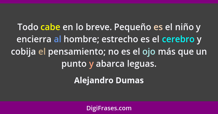 Todo cabe en lo breve. Pequeño es el niño y encierra al hombre; estrecho es el cerebro y cobija el pensamiento; no es el ojo más que... - Alejandro Dumas