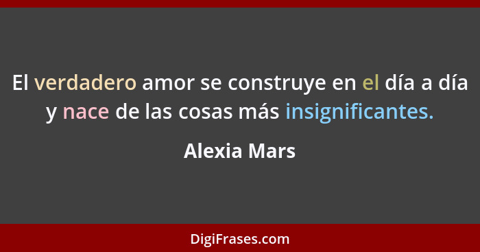 El verdadero amor se construye en el día a día y nace de las cosas más insignificantes.... - Alexia Mars