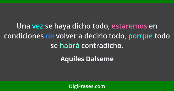 Una vez se haya dicho todo, estaremos en condiciones de volver a decirlo todo, porque todo se habrá contradicho.... - Aquiles Dalseme